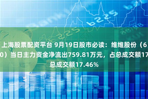 上海股票配资平台 9月19日股市必读：维维股份（600300）当日主力资金净流出759.81万元，占总成交额17.46%