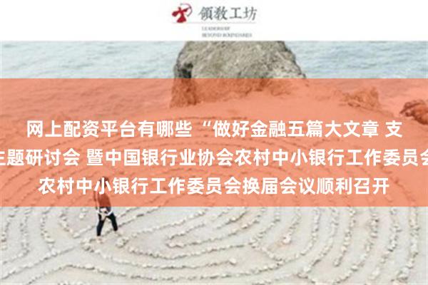 网上配资平台有哪些 “做好金融五篇大文章 支持乡村全面振兴”主题研讨会 暨中国银行业协会农村中小银行工作委员会换届会议顺利召开