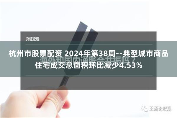 杭州市股票配资 2024年第38周--典型城市商品住宅成交总面积环比减少4.53%