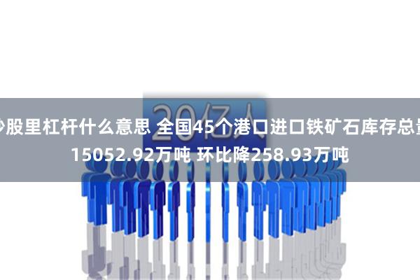 炒股里杠杆什么意思 全国45个港口进口铁矿石库存总量15052.92万吨 环比降258.93万吨