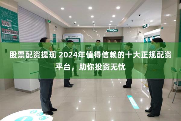 股票配资提现 2024年值得信赖的十大正规配资平台，助你投资无忧