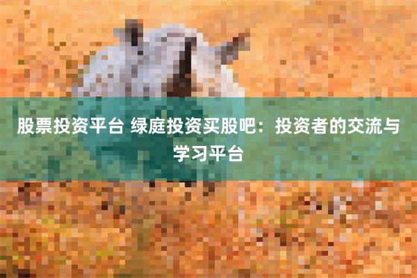 股票投资平台 绿庭投资买股吧：投资者的交流与学习平台