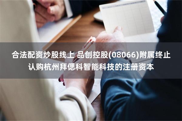 合法配资炒股线上 品创控股(08066)附属终止认购杭州拜偲科智能科技的注册资本