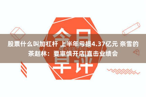 股票什么叫加杠杆 上半年亏损4.37亿元 奈雪的茶赵林：要审慎开店|直击业绩会