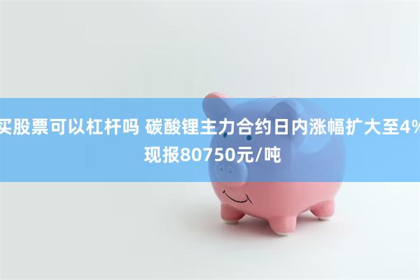 买股票可以杠杆吗 碳酸锂主力合约日内涨幅扩大至4% 现报80750元/吨