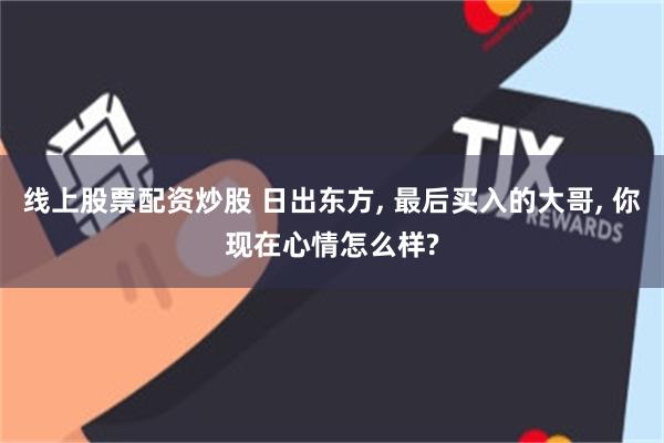 线上股票配资炒股 日出东方, 最后买入的大哥, 你现在心情怎么样?