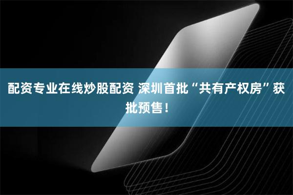 配资专业在线炒股配资 深圳首批“共有产权房”获批预售！