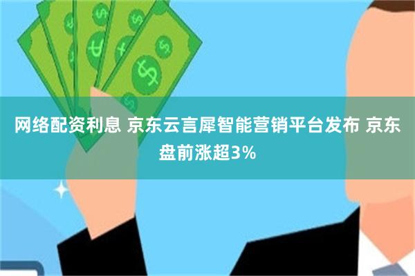 网络配资利息 京东云言犀智能营销平台发布 京东盘前涨超3%