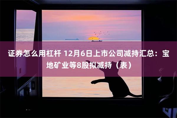 证券怎么用杠杆 12月6日上市公司减持汇总：宝地矿业等8股拟减持（表）