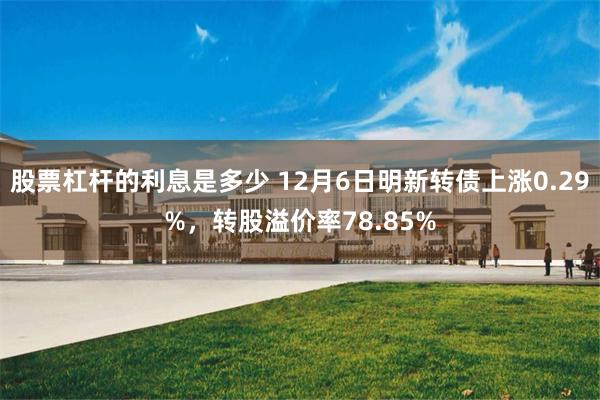 股票杠杆的利息是多少 12月6日明新转债上涨0.29%，转股溢价率78.85%