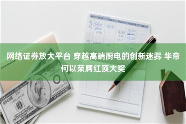 网络证劵放大平台 穿越高端厨电的创新迷雾 华帝何以荣膺红顶大奖