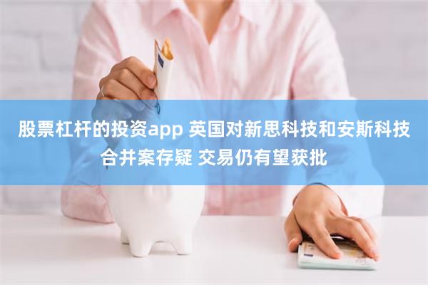 股票杠杆的投资app 英国对新思科技和安斯科技合并案存疑 交易仍有望获批