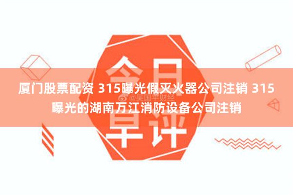 厦门股票配资 315曝光假灭火器公司注销 315曝光的湖南万江消防设备公司注销