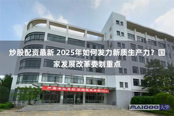 炒股配资最新 2025年如何发力新质生产力？国家发展改革委划重点