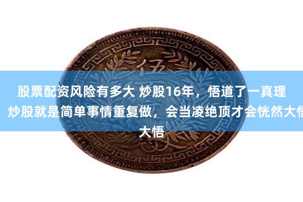 股票配资风险有多大 炒股16年，悟道了一真理，炒股就是简单事情重复做，会当凌绝顶才会恍然大悟