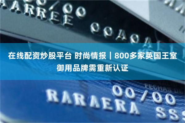 在线配资炒股平台 时尚情报｜800多家英国王室御用品牌需重新认证