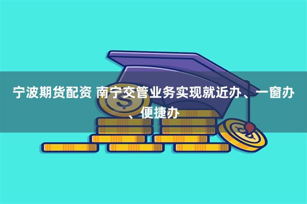 宁波期货配资 南宁交管业务实现就近办、一窗办、便捷办