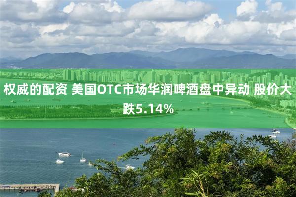 权威的配资 美国OTC市场华润啤酒盘中异动 股价大跌5.14%