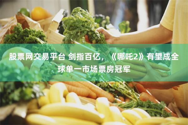 股票网交易平台 剑指百亿，《哪吒2》有望成全球单一市场票房冠军