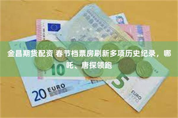 金昌期货配资 春节档票房刷新多项历史纪录，哪吒、唐探领跑