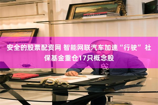 安全的股票配资网 智能网联汽车加速“行驶” 社保基金重仓17只概念股