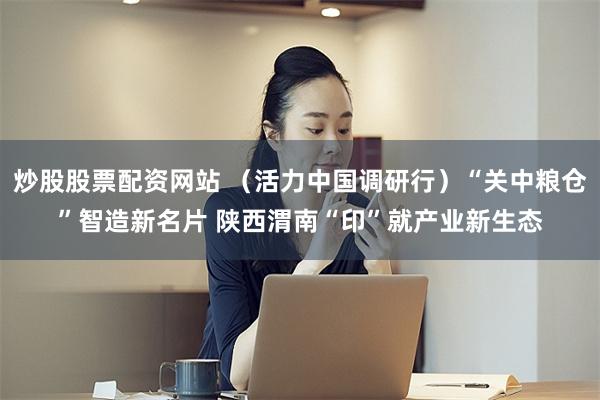 炒股股票配资网站 （活力中国调研行）“关中粮仓”智造新名片 陕西渭南“印”就产业新生态