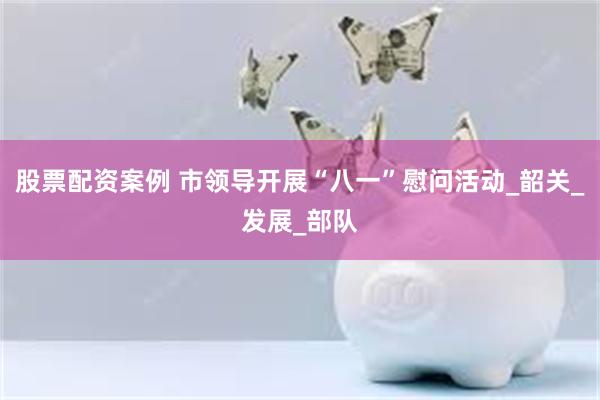 股票配资案例 市领导开展“八一”慰问活动_韶关_发展_部队