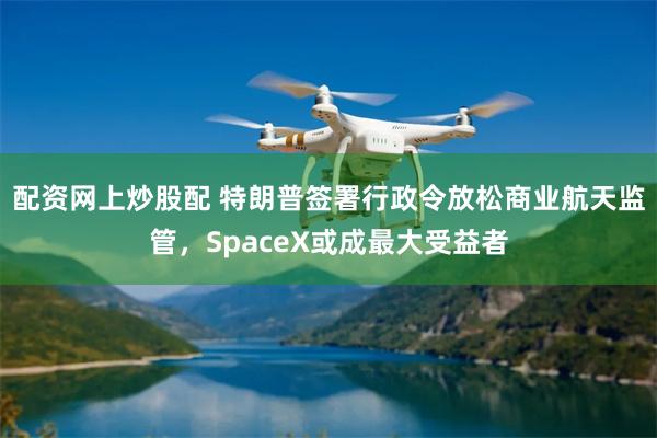 配资网上炒股配 特朗普签署行政令放松商业航天监管，SpaceX或成最大受益者