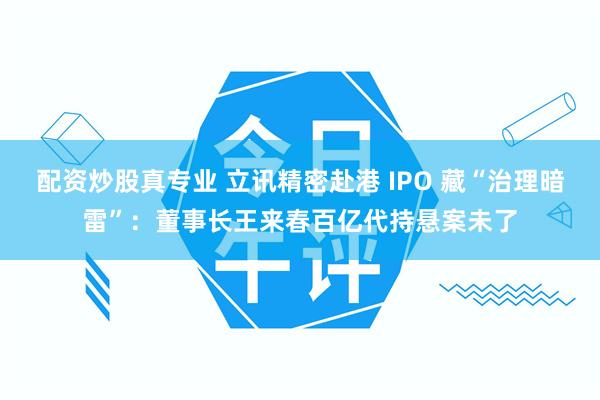 配资炒股真专业 立讯精密赴港 IPO 藏“治理暗雷”：董事长王来春百亿代持悬案未了
