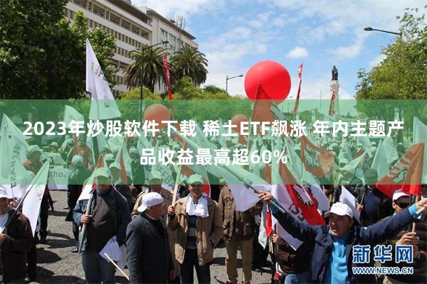 2023年炒股软件下载 稀土ETF飙涨 年内主题产品收益最高超60%