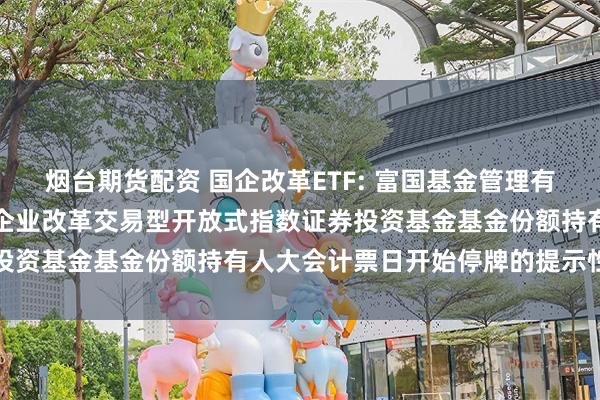 烟台期货配资 国企改革ETF: 富国基金管理有限公司关于富国中证国有企业改革交易型开放式指数证券投资基金基金份额持有人大会计票日开始停牌的提示性公告