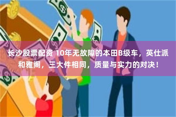 长沙股票配资 10年无故障的本田B级车，英仕派和雅阁，三大件相同，质量与实力的对决！