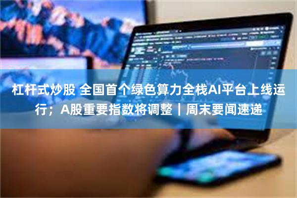 杠杆式炒股 全国首个绿色算力全栈AI平台上线运行；A股重要指数将调整｜周末要闻速递