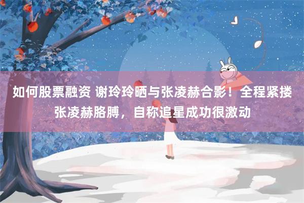 如何股票融资 谢玲玲晒与张凌赫合影！全程紧搂张凌赫胳膊，自称追星成功很激动