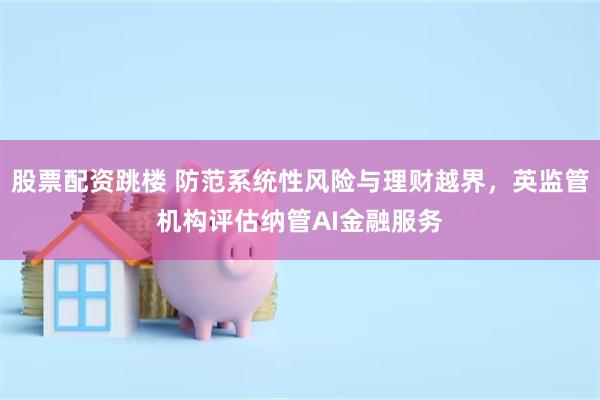 股票配资跳楼 防范系统性风险与理财越界，英监管机构评估纳管AI金融服务