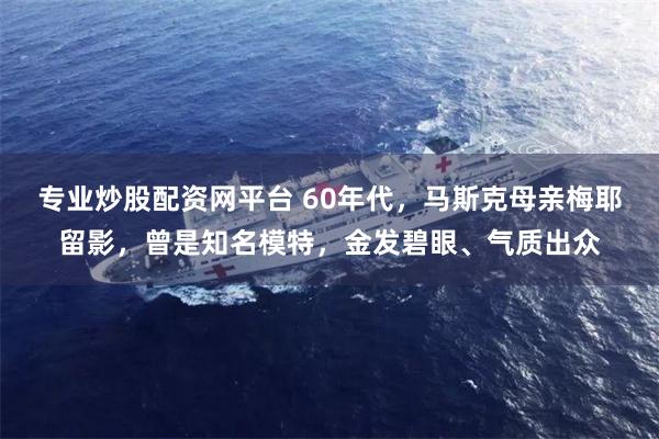 专业炒股配资网平台 60年代，马斯克母亲梅耶留影，曾是知名模特，金发碧眼、气质出众