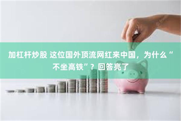 加杠杆炒股 这位国外顶流网红来中国，为什么“不坐高铁”？回答亮了