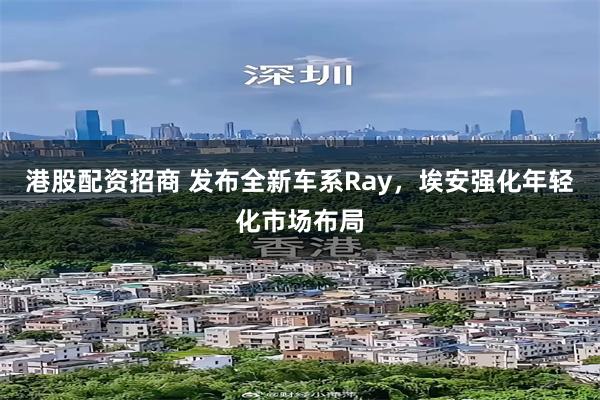 港股配资招商 发布全新车系Ray，埃安强化年轻化市场布局