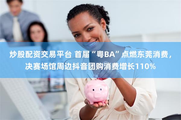 炒股配资交易平台 首届“粤BA”点燃东莞消费，决赛场馆周边抖音团购消费增长110%