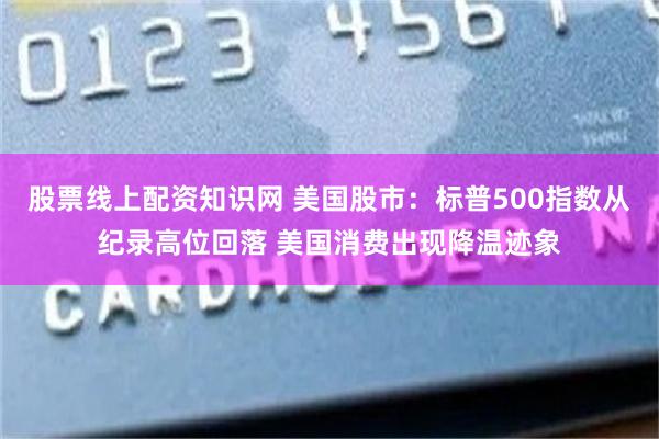 股票线上配资知识网 美国股市：标普500指数从纪录高位回落 美国消费出现降温迹象