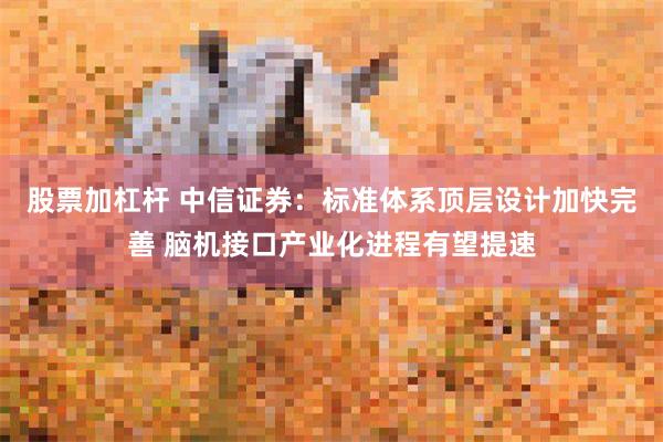股票加杠杆 中信证券：标准体系顶层设计加快完善 脑机接口产业化进程有望提速