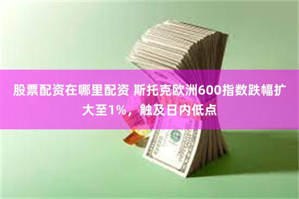 股票配资在哪里配资 斯托克欧洲600指数跌幅扩大至1%，触及日内低点